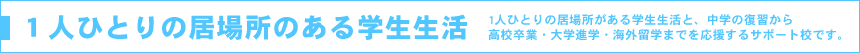 1人ひとりの居場所のある学生生活 1人ひとりの居場所がある学生生活と、中学の復習から高校卒業・大学進学・海外留学までを応援するサポート校です。